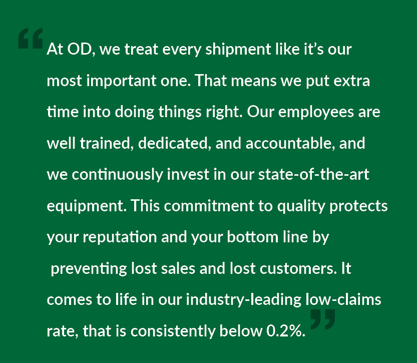 At OD, we treat every shipment like it’s our most important one. That means we put extra time into doing things right. Our employees are well trained, dedicated, and accountable, and we continuously invest in our state-of-the-art equipment. This commitment to quality protects your reputation and your bottom line by preventing lost sales and lost customers. It comes to life in our industry-leading low-claims rate, that is consistently below 0.2%.